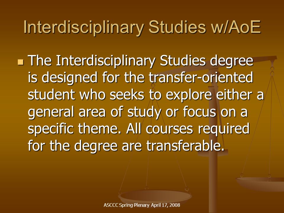 ASCCC Spring Plenary April 17, 2008 Interdisciplinary Studies w/AoE The Interdisciplinary Studies degree is designed for the transfer-oriented student who seeks to explore either a general area of study or focus on a specific theme.