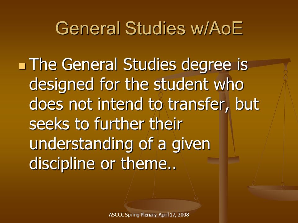 ASCCC Spring Plenary April 17, 2008 General Studies w/AoE The General Studies degree is designed for the student who does not intend to transfer, but seeks to further their understanding of a given discipline or theme..
