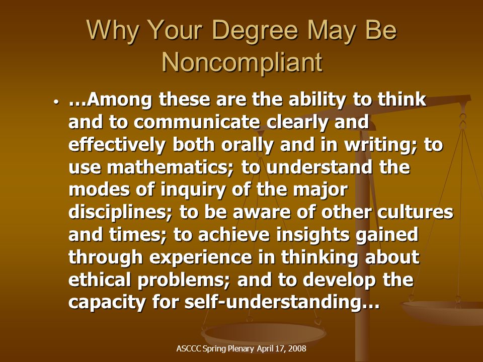 ASCCC Spring Plenary April 17, 2008 Why Your Degree May Be Noncompliant …Among these are the ability to think and to communicate clearly and effectively both orally and in writing; to use mathematics; to understand the modes of inquiry of the major disciplines; to be aware of other cultures and times; to achieve insights gained through experience in thinking about ethical problems; and to develop the capacity for self-understanding… …Among these are the ability to think and to communicate clearly and effectively both orally and in writing; to use mathematics; to understand the modes of inquiry of the major disciplines; to be aware of other cultures and times; to achieve insights gained through experience in thinking about ethical problems; and to develop the capacity for self-understanding…