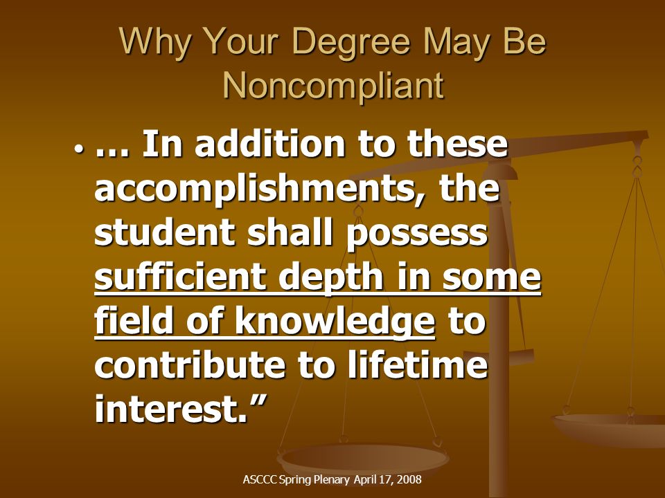 ASCCC Spring Plenary April 17, 2008 Why Your Degree May Be Noncompliant … In addition to these accomplishments, the student shall possess sufficient depth in some field of knowledge to contribute to lifetime interest. … In addition to these accomplishments, the student shall possess sufficient depth in some field of knowledge to contribute to lifetime interest.