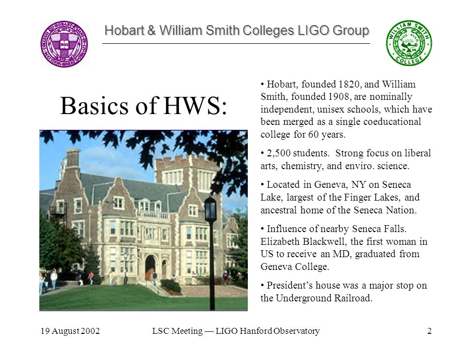 Hobart & William Smith Colleges LIGO Group 19 August 2002LSC Meeting — LIGO Hanford Observatory2 Hobart, founded 1820, and William Smith, founded 1908, are nominally independent, unisex schools, which have been merged as a single coeducational college for 60 years.