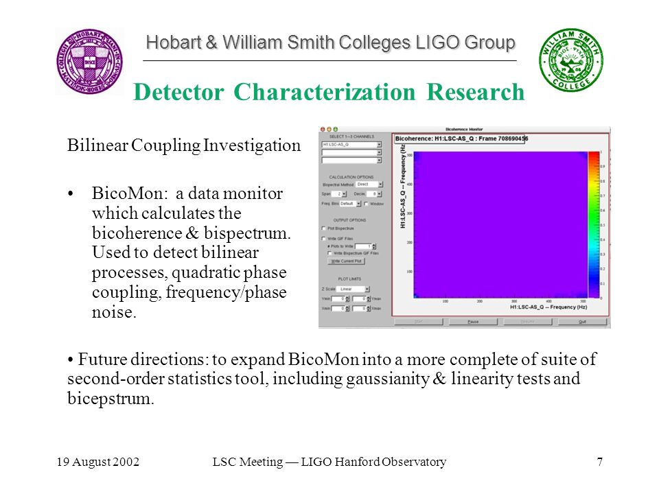 Hobart & William Smith Colleges LIGO Group 19 August 2002LSC Meeting — LIGO Hanford Observatory7 Detector Characterization Research Bilinear Coupling Investigation BicoMon: a data monitor which calculates the bicoherence & bispectrum.
