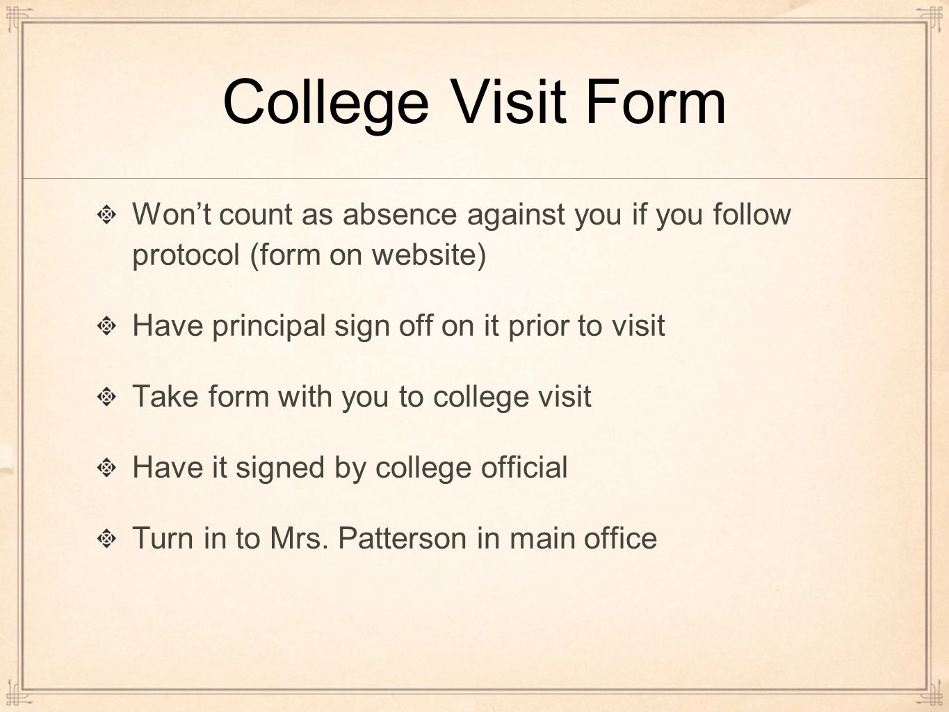 College Visit Form Won’t count as absence against you if you follow protocol (form on website) Have principal sign off on it prior to visit Take form with you to college visit Have it signed by college official Turn in to Mrs.
