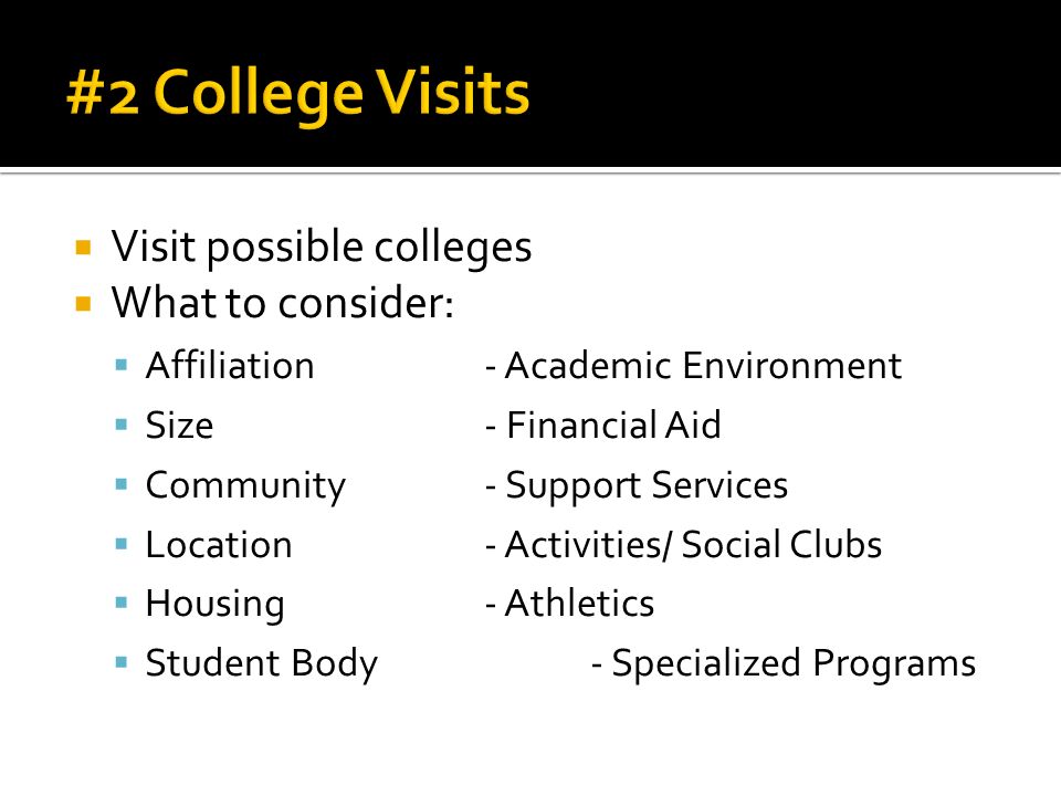  Visit possible colleges  What to consider:  Affiliation- Academic Environment  Size- Financial Aid  Community- Support Services  Location- Activities/ Social Clubs  Housing- Athletics  Student Body- Specialized Programs