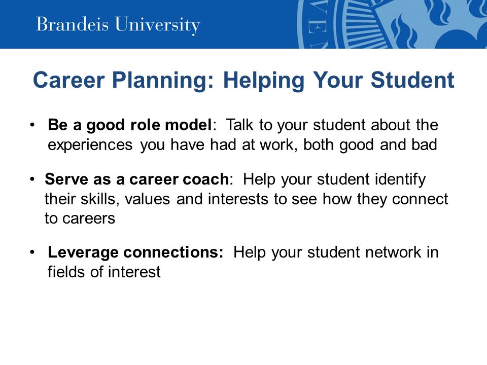 Career Planning: Helping Your Student Be a good role model: Talk to your student about the experiences you have had at work, both good and bad Serve as a career coach: Help your student identify their skills, values and interests to see how they connect to careers Leverage connections: Help your student network in fields of interest