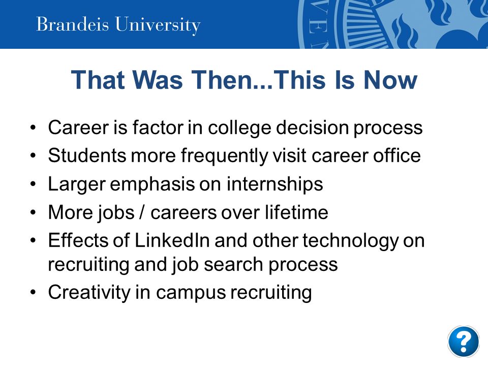 That Was Then...This Is Now Career is factor in college decision process Students more frequently visit career office Larger emphasis on internships More jobs / careers over lifetime Effects of LinkedIn and other technology on recruiting and job search process Creativity in campus recruiting