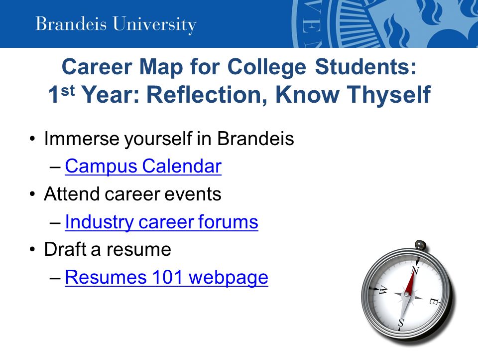 Career Map for College Students: 1 st Year: Reflection, Know Thyself Immerse yourself in Brandeis –Campus CalendarCampus Calendar Attend career events –Industry career forumsIndustry career forums Draft a resume –Resumes 101 webpageResumes 101 webpage
