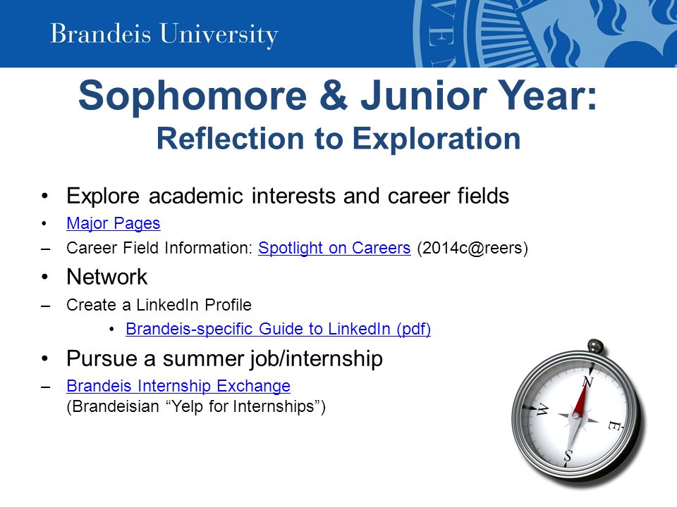 Sophomore & Junior Year: Reflection to Exploration Explore academic interests and career fields Major Pages –Career Field Information: Spotlight on Careers on Careers Network –Create a LinkedIn Profile Brandeis-specific Guide to LinkedIn (pdf) Pursue a summer job/internship –Brandeis Internship Exchange (Brandeisian Yelp for Internships )Brandeis Internship Exchange