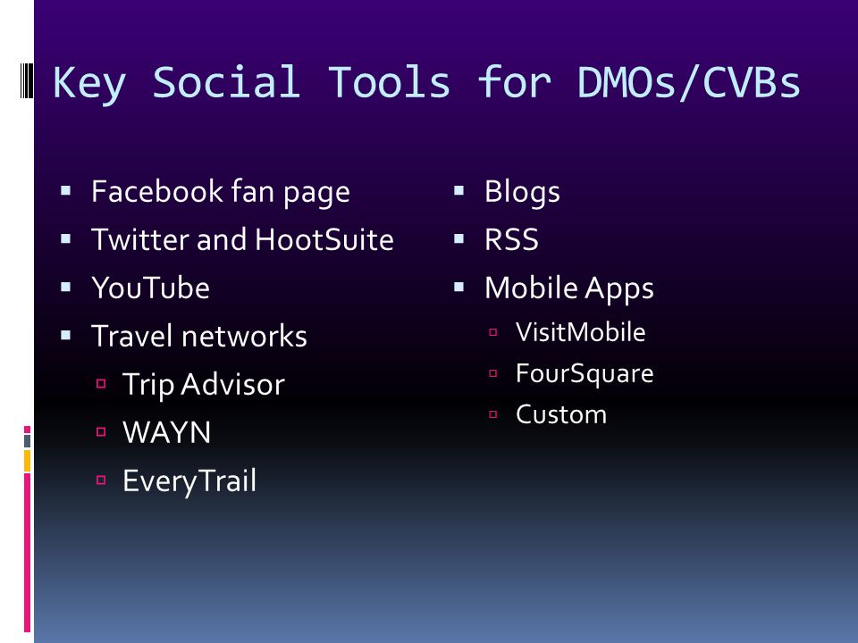 Key Social Tools for DMOs/CVBs  Facebook fan page  Twitter and HootSuite  YouTube  Travel networks  Trip Advisor  WAYN  EveryTrail  Blogs  RSS  Mobile Apps  VisitMobile  FourSquare  Custom