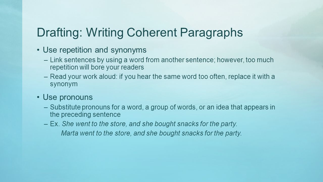 Drafting: Writing Coherent Paragraphs Use repetition and synonyms –Link sentences by using a word from another sentence; however, too much repetition will bore your readers –Read your work aloud: if you hear the same word too often, replace it with a synonym Use pronouns –Substitute pronouns for a word, a group of words, or an idea that appears in the preceding sentence –Ex.