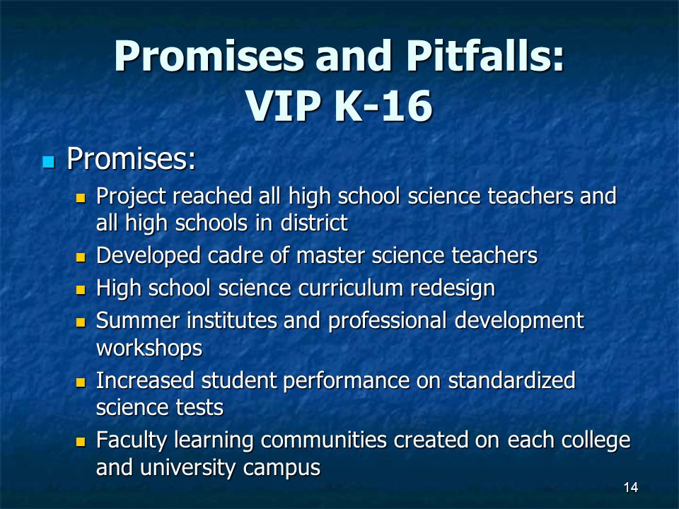 Promises and Pitfalls: VIP K-16 Promises: Promises: Project reached all high school science teachers and all high schools in district Project reached all high school science teachers and all high schools in district Developed cadre of master science teachers Developed cadre of master science teachers High school science curriculum redesign High school science curriculum redesign Summer institutes and professional development workshops Summer institutes and professional development workshops Increased student performance on standardized science tests Increased student performance on standardized science tests Faculty learning communities created on each college and university campus Faculty learning communities created on each college and university campus 14
