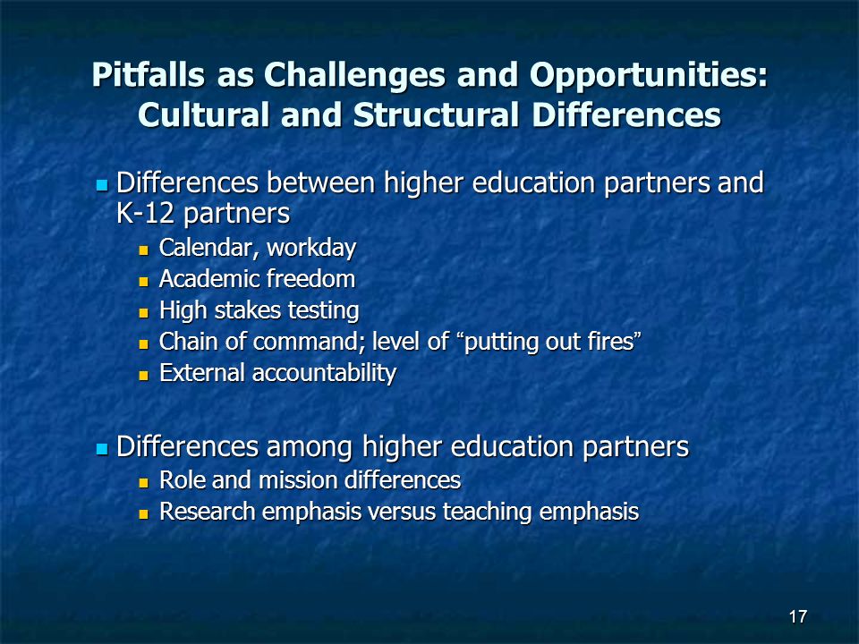 17 Pitfalls as Challenges and Opportunities: Cultural and Structural Differences Differences between higher education partners and K-12 partners Differences between higher education partners and K-12 partners Calendar, workday Calendar, workday Academic freedom Academic freedom High stakes testing High stakes testing Chain of command; level of putting out fires Chain of command; level of putting out fires External accountability External accountability Differences among higher education partners Differences among higher education partners Role and mission differences Role and mission differences Research emphasis versus teaching emphasis Research emphasis versus teaching emphasis