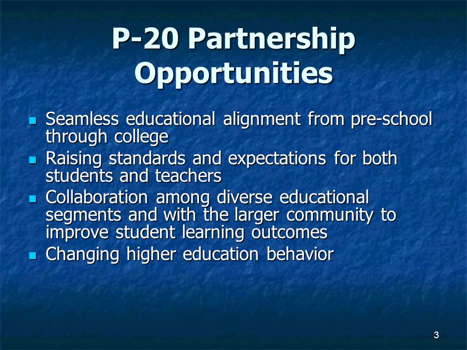 3 P-20 Partnership Opportunities Seamless educational alignment from pre-school through college Seamless educational alignment from pre-school through college Raising standards and expectations for both students and teachers Raising standards and expectations for both students and teachers Collaboration among diverse educational segments and with the larger community to improve student learning outcomes Collaboration among diverse educational segments and with the larger community to improve student learning outcomes Changing higher education behavior Changing higher education behavior