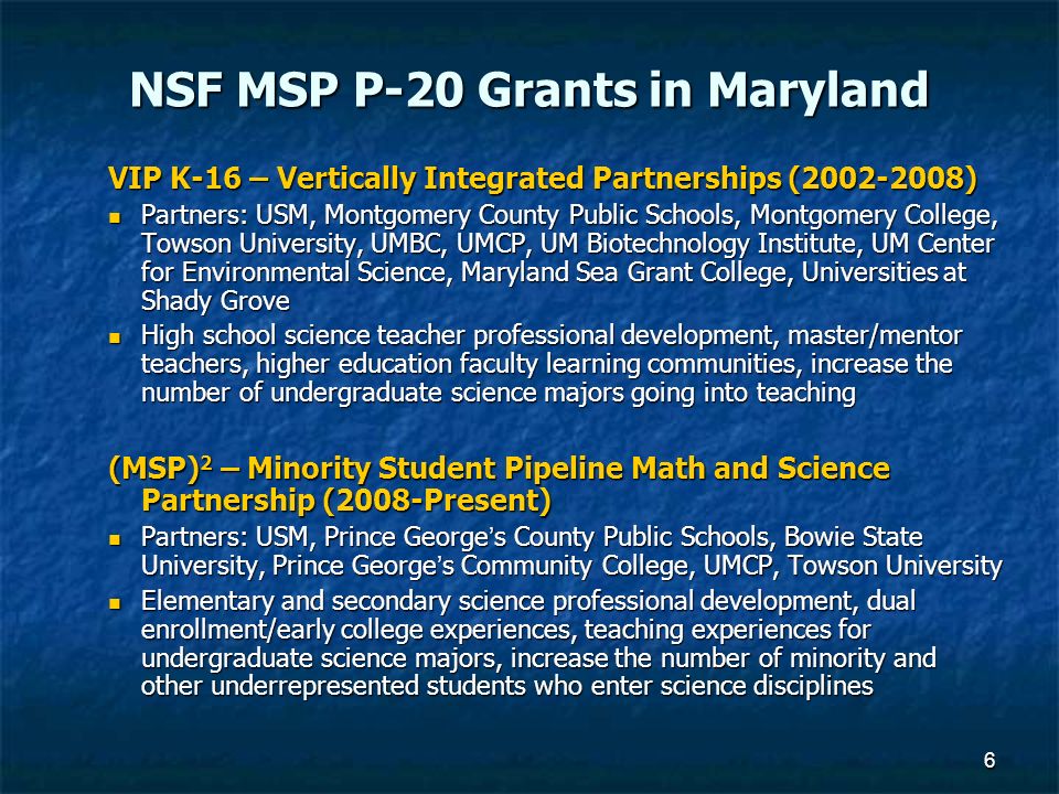 6 NSF MSP P-20 Grants in Maryland VIP K-16 – Vertically Integrated Partnerships ( ) Partners: USM, Montgomery County Public Schools, Montgomery College, Towson University, UMBC, UMCP, UM Biotechnology Institute, UM Center for Environmental Science, Maryland Sea Grant College, Universities at Shady Grove Partners: USM, Montgomery County Public Schools, Montgomery College, Towson University, UMBC, UMCP, UM Biotechnology Institute, UM Center for Environmental Science, Maryland Sea Grant College, Universities at Shady Grove High school science teacher professional development, master/mentor teachers, higher education faculty learning communities, increase the number of undergraduate science majors going into teaching High school science teacher professional development, master/mentor teachers, higher education faculty learning communities, increase the number of undergraduate science majors going into teaching (MSP) 2 – Minority Student Pipeline Math and Science Partnership (2008-Present) Partners: USM, Prince George’s County Public Schools, Bowie State University, Prince George’s Community College, UMCP, Towson University Partners: USM, Prince George’s County Public Schools, Bowie State University, Prince George’s Community College, UMCP, Towson University Elementary and secondary science professional development, dual enrollment/early college experiences, teaching experiences for undergraduate science majors, increase the number of minority and other underrepresented students who enter science disciplines Elementary and secondary science professional development, dual enrollment/early college experiences, teaching experiences for undergraduate science majors, increase the number of minority and other underrepresented students who enter science disciplines