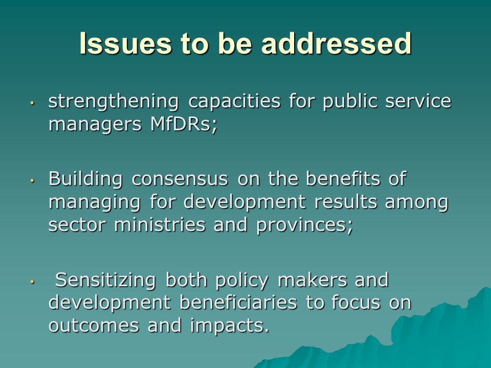 Issues to be addressed strengthening capacities for public service managers MfDRs; strengthening capacities for public service managers MfDRs; Building consensus on the benefits of managing for development results among sector ministries and provinces; Building consensus on the benefits of managing for development results among sector ministries and provinces; Sensitizing both policy makers and development beneficiaries to focus on outcomes and impacts.