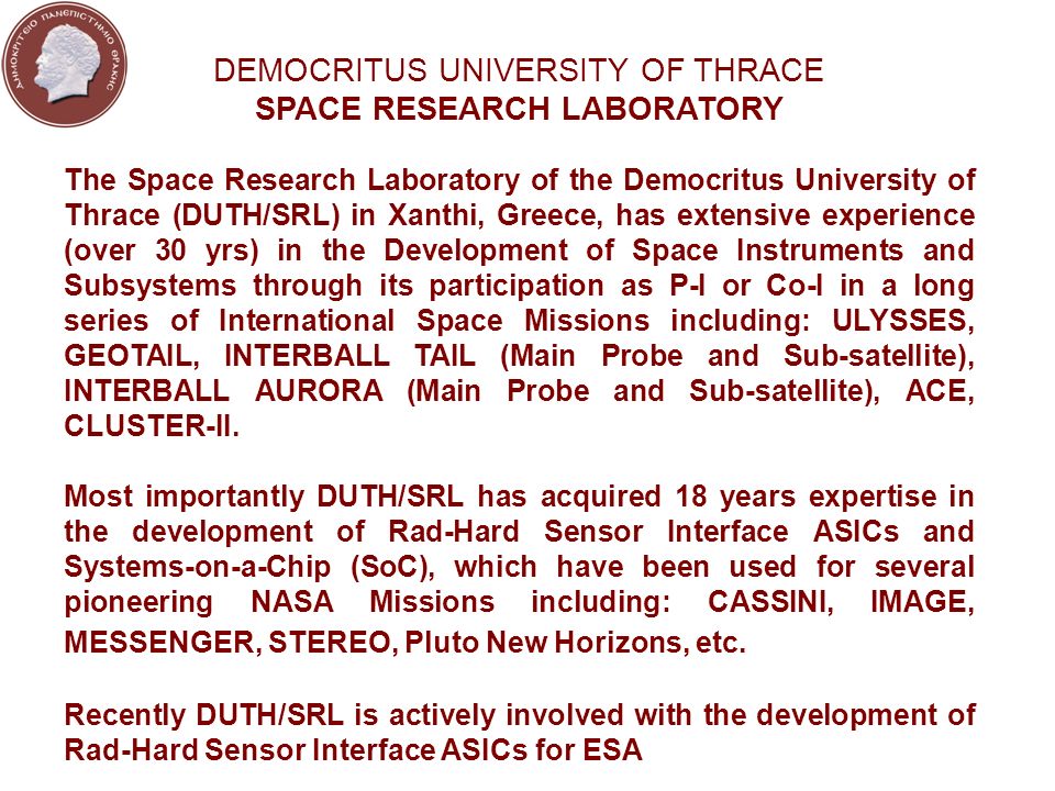 DEMOCRITUS UNIVERSITY OF THRACE SPACE RESEARCH LABORATORY The Space Research Laboratory of the Democritus University of Thrace (DUTH/SRL) in Xanthi, Greece, has extensive experience (over 30 yrs) in the Development of Space Instruments and Subsystems through its participation as P-I or Co-I in a long series of International Space Missions including: ULYSSES, GEOTAIL, INTERBALL TAIL (Main Probe and Sub-satellite), INTERBALL AURORA (Main Probe and Sub-satellite), ACE, CLUSTER-II.