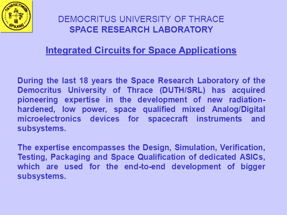 DEMOCRITUS UNIVERSITY OF THRACE SPACE RESEARCH LABORATORY Integrated Circuits for Space Applications During the last 18 years the Space Research Laboratory of the Democritus University of Thrace (DUTH/SRL) has acquired pioneering expertise in the development of new radiation- hardened, low power, space qualified mixed Analog/Digital microelectronics devices for spacecraft instruments and subsystems.