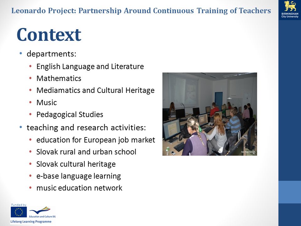 Funded by Leonardo Project: Partnership Around Continuous Training of Teachers Context departments: English Language and Literature Mathematics Mediamatics and Cultural Heritage Music Pedagogical Studies teaching and research activities: education for European job market Slovak rural and urban school Slovak cultural heritage e-base language learning music education network