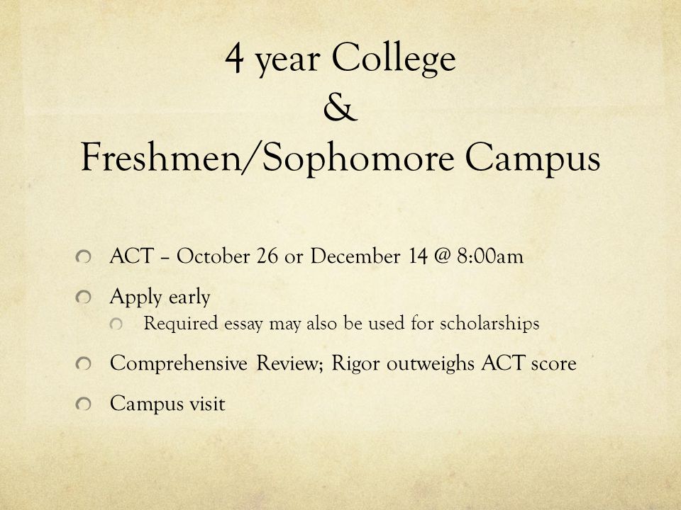4 year College & Freshmen/Sophomore Campus ACT – October 26 or December 8:00am Apply early Required essay may also be used for scholarships Comprehensive Review; Rigor outweighs ACT score Campus visit