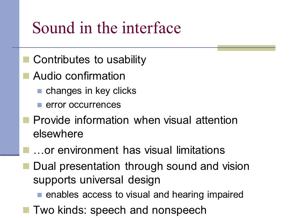 Sound in the interface Contributes to usability Audio confirmation changes in key clicks error occurrences Provide information when visual attention elsewhere …or environment has visual limitations Dual presentation through sound and vision supports universal design enables access to visual and hearing impaired Two kinds: speech and nonspeech