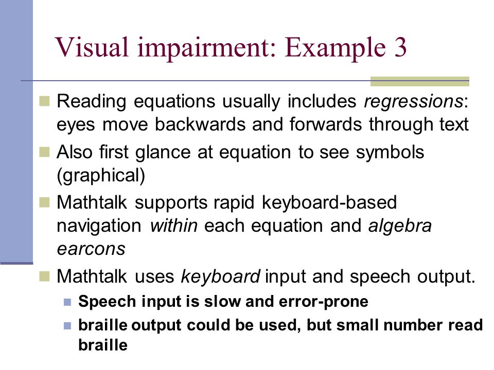 Visual impairment: Example 3 Reading equations usually includes regressions: eyes move backwards and forwards through text Also first glance at equation to see symbols (graphical) Mathtalk supports rapid keyboard-based navigation within each equation and algebra earcons Mathtalk uses keyboard input and speech output.