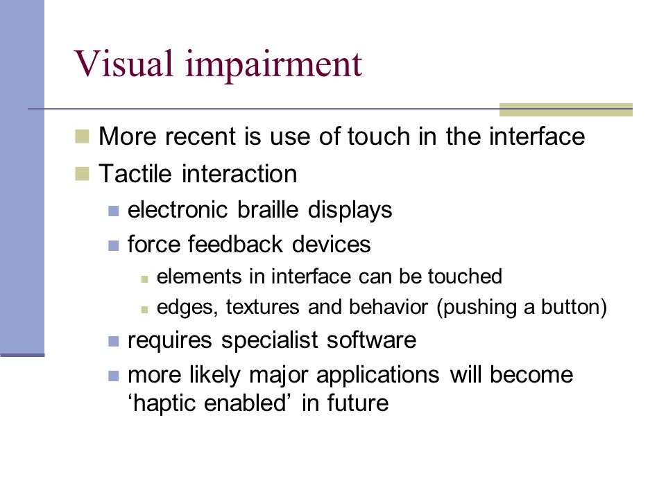 Visual impairment More recent is use of touch in the interface Tactile interaction electronic braille displays force feedback devices elements in interface can be touched edges, textures and behavior (pushing a button) requires specialist software more likely major applications will become ‘haptic enabled’ in future