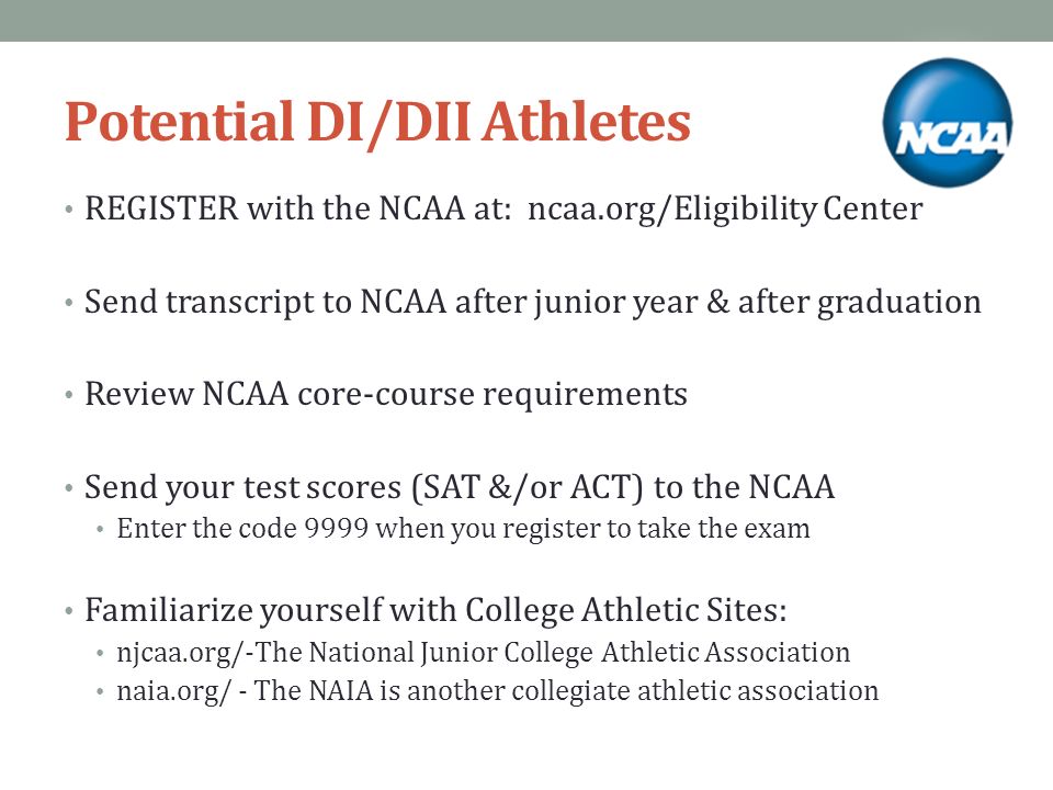 Potential DI/DII Athletes REGISTER with the NCAA at: ncaa.org/Eligibility Center Send transcript to NCAA after junior year & after graduation Review NCAA core-course requirements Send your test scores (SAT &/or ACT) to the NCAA Enter the code 9999 when you register to take the exam Familiarize yourself with College Athletic Sites: njcaa.org/-The National Junior College Athletic Association naia.org/ - The NAIA is another collegiate athletic association