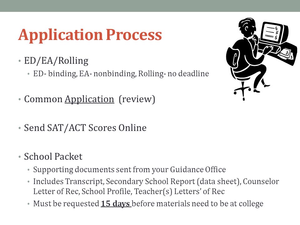 Application Process ED/EA/Rolling ED- binding, EA- nonbinding, Rolling- no deadline Common Application (review) Send SAT/ACT Scores Online School Packet Supporting documents sent from your Guidance Office Includes Transcript, Secondary School Report (data sheet), Counselor Letter of Rec, School Profile, Teacher(s) Letters’ of Rec Must be requested 15 days before materials need to be at college