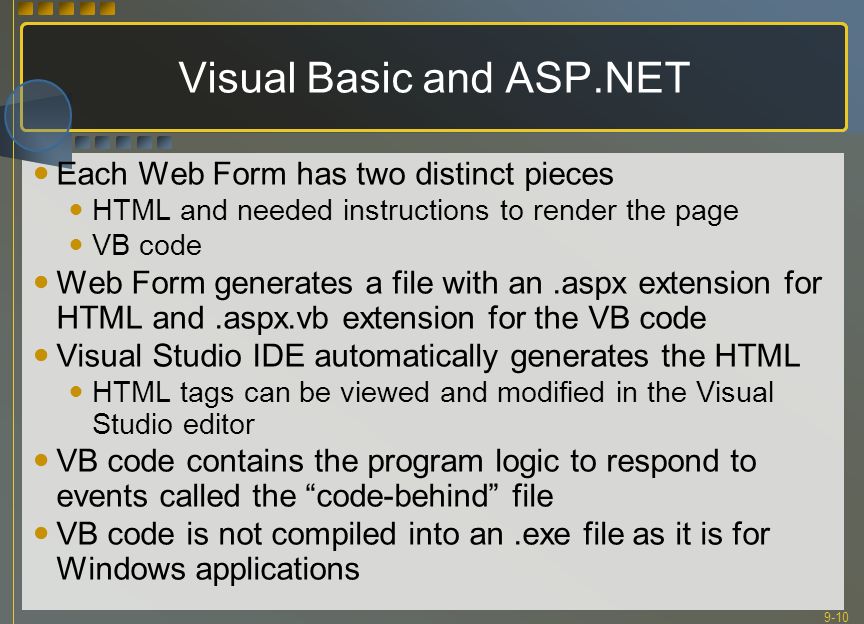 9-10 Visual Basic and ASP.NET Each Web Form has two distinct pieces HTML and needed instructions to render the page VB code Web Form generates a file with an.aspx extension for HTML and.aspx.vb extension for the VB code Visual Studio IDE automatically generates the HTML HTML tags can be viewed and modified in the Visual Studio editor VB code contains the program logic to respond to events called the code-behind file VB code is not compiled into an.exe file as it is for Windows applications