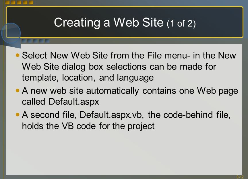 9-12 Creating a Web Site (1 of 2) Select New Web Site from the File menu- in the New Web Site dialog box selections can be made for template, location, and language A new web site automatically contains one Web page called Default.aspx A second file, Default.aspx.vb, the code-behind file, holds the VB code for the project