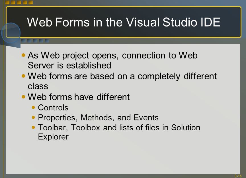 9-14 Web Forms in the Visual Studio IDE As Web project opens, connection to Web Server is established Web forms are based on a completely different class Web forms have different Controls Properties, Methods, and Events Toolbar, Toolbox and lists of files in Solution Explorer