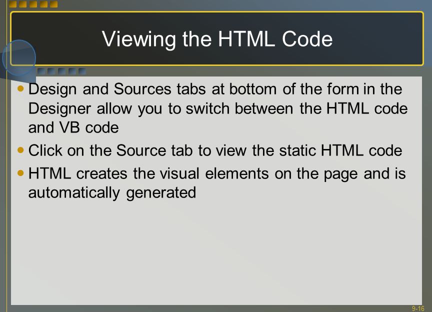 9-16 Viewing the HTML Code Design and Sources tabs at bottom of the form in the Designer allow you to switch between the HTML code and VB code Click on the Source tab to view the static HTML code HTML creates the visual elements on the page and is automatically generated