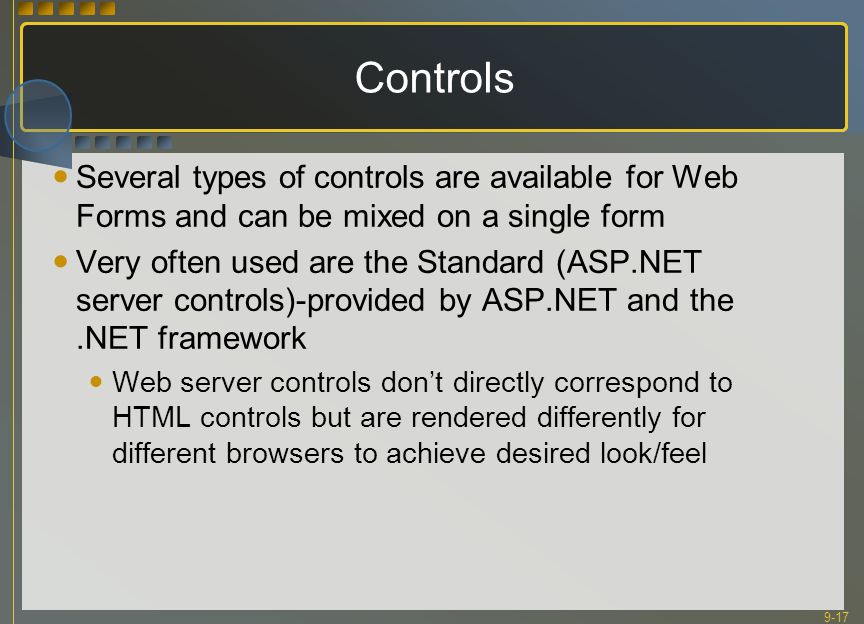 9-17 Controls Several types of controls are available for Web Forms and can be mixed on a single form Very often used are the Standard (ASP.NET server controls)-provided by ASP.NET and the.NET framework Web server controls don’t directly correspond to HTML controls but are rendered differently for different browsers to achieve desired look/feel
