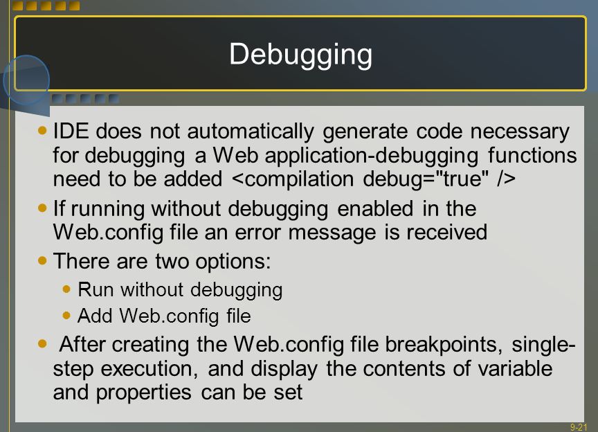 9-21 Debugging IDE does not automatically generate code necessary for debugging a Web application-debugging functions need to be added If running without debugging enabled in the Web.config file an error message is received There are two options: Run without debugging Add Web.config file After creating the Web.config file breakpoints, single- step execution, and display the contents of variable and properties can be set