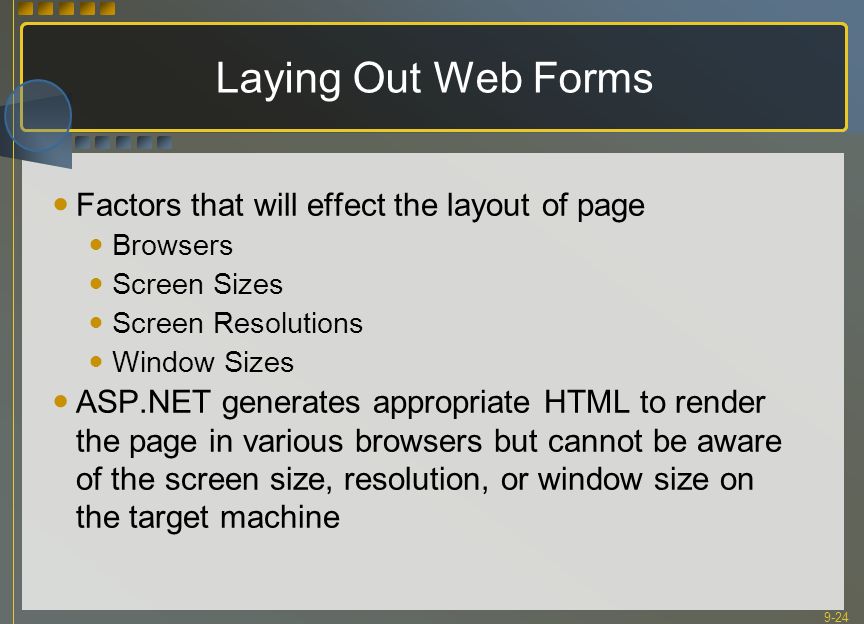 9-24 Laying Out Web Forms Factors that will effect the layout of page Browsers Screen Sizes Screen Resolutions Window Sizes ASP.NET generates appropriate HTML to render the page in various browsers but cannot be aware of the screen size, resolution, or window size on the target machine