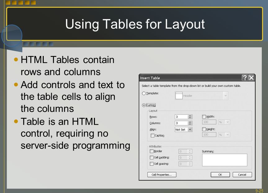 9-25 Using Tables for Layout HTML Tables contain rows and columns Add controls and text to the table cells to align the columns Table is an HTML control, requiring no server-side programming