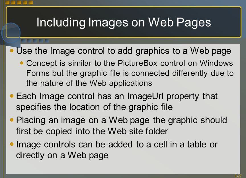 9-27 Including Images on Web Pages Use the Image control to add graphics to a Web page Concept is similar to the PictureBox control on Windows Forms but the graphic file is connected differently due to the nature of the Web applications Each Image control has an ImageUrl property that specifies the location of the graphic file Placing an image on a Web page the graphic should first be copied into the Web site folder Image controls can be added to a cell in a table or directly on a Web page