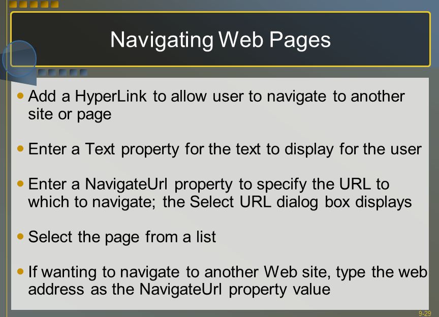 9-29 Navigating Web Pages Add a HyperLink to allow user to navigate to another site or page Enter a Text property for the text to display for the user Enter a NavigateUrl property to specify the URL to which to navigate; the Select URL dialog box displays Select the page from a list If wanting to navigate to another Web site, type the web address as the NavigateUrl property value