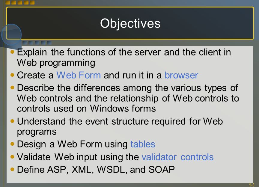 9-3 Objectives Explain the functions of the server and the client in Web programming Create a Web Form and run it in a browser Describe the differences among the various types of Web controls and the relationship of Web controls to controls used on Windows forms Understand the event structure required for Web programs Design a Web Form using tables Validate Web input using the validator controls Define ASP, XML, WSDL, and SOAP