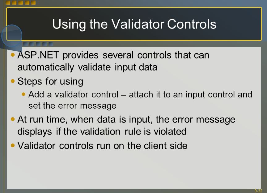 9-32 Using the Validator Controls ASP.NET provides several controls that can automatically validate input data Steps for using Add a validator control – attach it to an input control and set the error message At run time, when data is input, the error message displays if the validation rule is violated Validator controls run on the client side