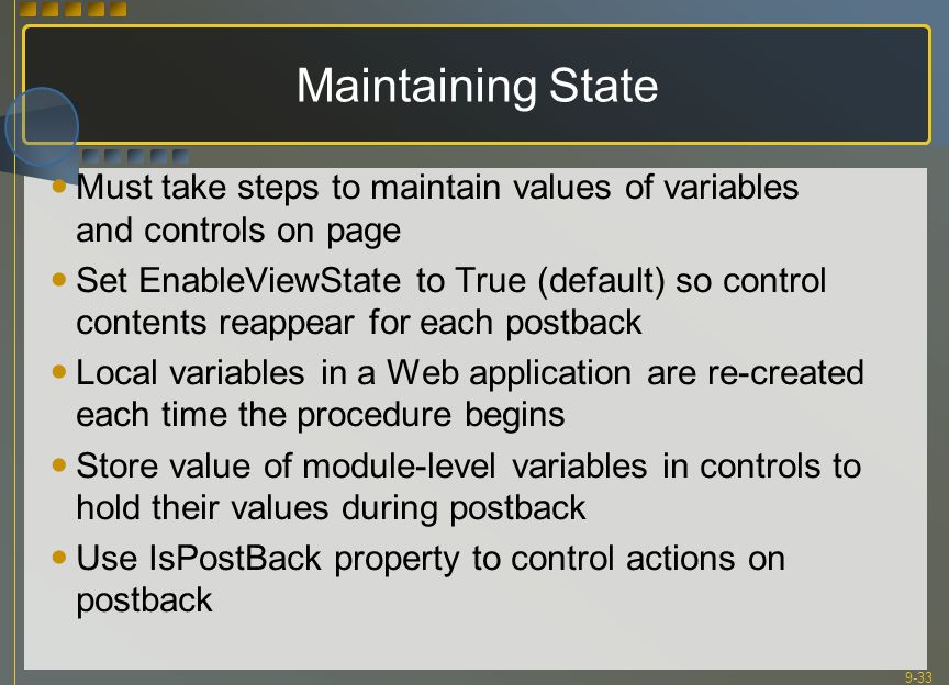 9-33 Maintaining State Must take steps to maintain values of variables and controls on page Set EnableViewState to True (default) so control contents reappear for each postback Local variables in a Web application are re-created each time the procedure begins Store value of module-level variables in controls to hold their values during postback Use IsPostBack property to control actions on postback
