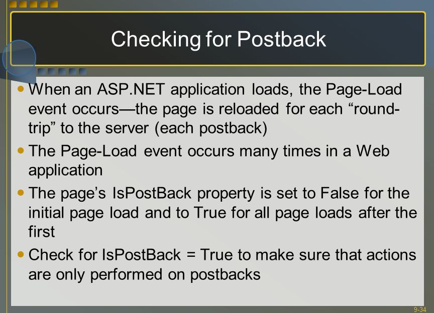 9-34 Checking for Postback When an ASP.NET application loads, the Page-Load event occurs—the page is reloaded for each round- trip to the server (each postback) The Page-Load event occurs many times in a Web application The page’s IsPostBack property is set to False for the initial page load and to True for all page loads after the first Check for IsPostBack = True to make sure that actions are only performed on postbacks