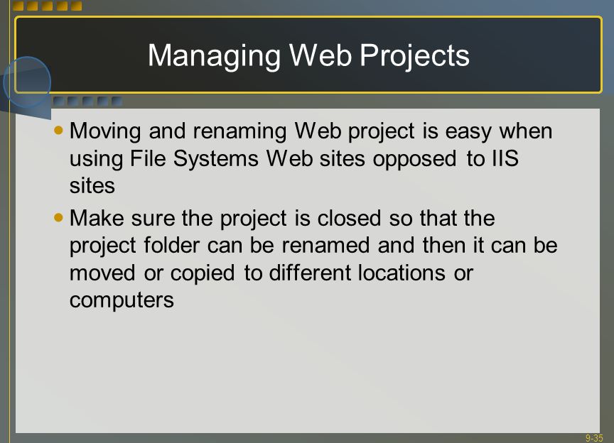 9-35 Managing Web Projects Moving and renaming Web project is easy when using File Systems Web sites opposed to IIS sites Make sure the project is closed so that the project folder can be renamed and then it can be moved or copied to different locations or computers