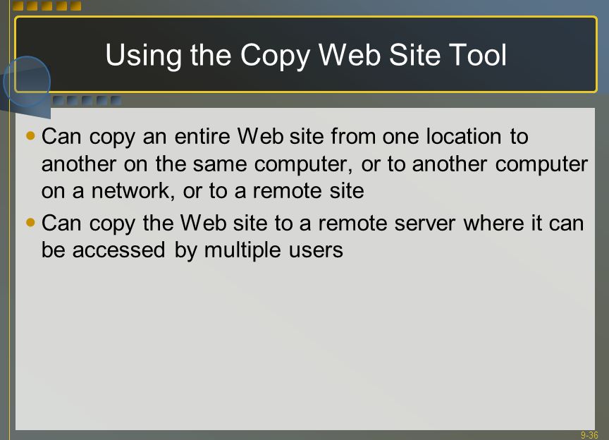 9-36 Using the Copy Web Site Tool Can copy an entire Web site from one location to another on the same computer, or to another computer on a network, or to a remote site Can copy the Web site to a remote server where it can be accessed by multiple users