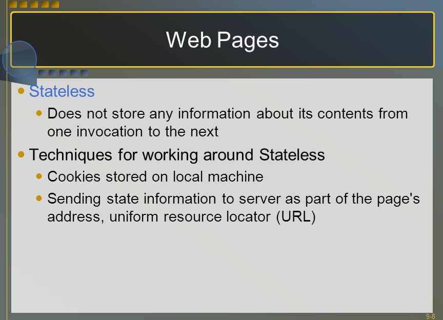 9-8 Web Pages Stateless Does not store any information about its contents from one invocation to the next Techniques for working around Stateless Cookies stored on local machine Sending state information to server as part of the page s address, uniform resource locator (URL)