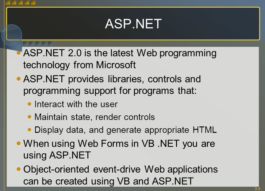 9-9 ASP.NET ASP.NET 2.0 is the latest Web programming technology from Microsoft ASP.NET provides libraries, controls and programming support for programs that: Interact with the user Maintain state, render controls Display data, and generate appropriate HTML When using Web Forms in VB.NET you are using ASP.NET Object-oriented event-drive Web applications can be created using VB and ASP.NET