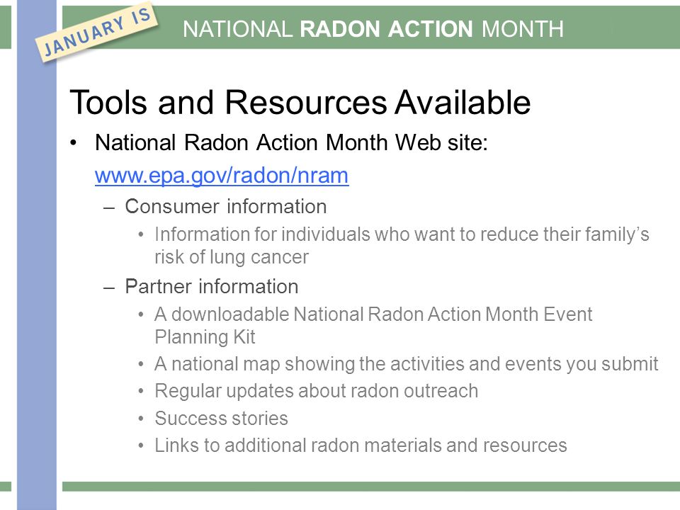 NATIONAL RADON ACTION MONTH Tools and Resources Available National Radon Action Month Web site:   –Consumer information Information for individuals who want to reduce their family’s risk of lung cancer –Partner information A downloadable National Radon Action Month Event Planning Kit A national map showing the activities and events you submit Regular updates about radon outreach Success stories Links to additional radon materials and resources