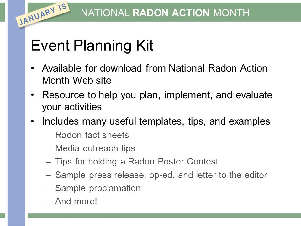 NATIONAL RADON ACTION MONTH Event Planning Kit Available for download from National Radon Action Month Web site Resource to help you plan, implement, and evaluate your activities Includes many useful templates, tips, and examples –Radon fact sheets –Media outreach tips –Tips for holding a Radon Poster Contest –Sample press release, op-ed, and letter to the editor –Sample proclamation –And more!