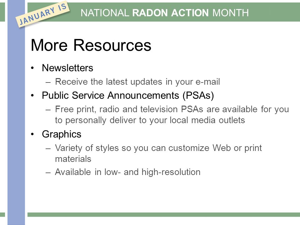 NATIONAL RADON ACTION MONTH More Resources Newsletters –Receive the latest updates in your  Public Service Announcements (PSAs) –Free print, radio and television PSAs are available for you to personally deliver to your local media outlets Graphics –Variety of styles so you can customize Web or print materials –Available in low- and high-resolution
