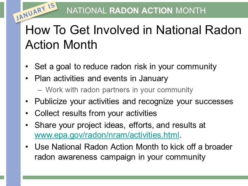 NATIONAL RADON ACTION MONTH Set a goal to reduce radon risk in your community Plan activities and events in January –Work with radon partners in your community Publicize your activities and recognize your successes Collect results from your activities Share your project ideas, efforts, and results at